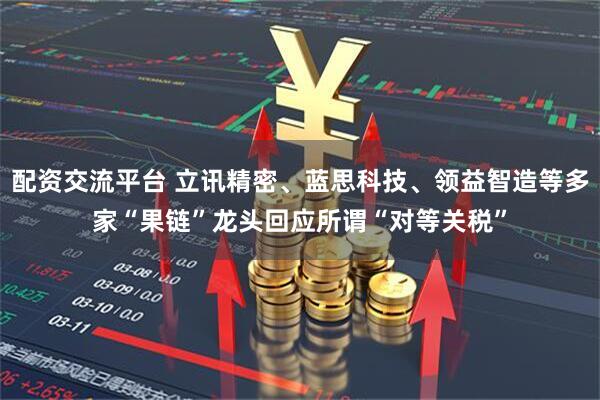 配资交流平台 立讯精密、蓝思科技、领益智造等多家“果链”龙头回应所谓“对等关税”