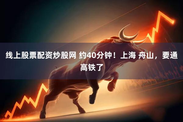 线上股票配资炒股网 约40分钟！上海 舟山，要通高铁了