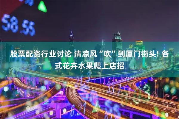 股票配资行业讨论 清凉风“吹”到厦门街头! 各式花卉水果爬上店招