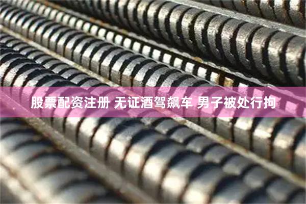 股票配资注册 无证酒驾飙车 男子被处行拘