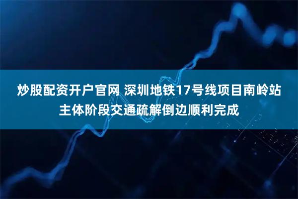 炒股配资开户官网 深圳地铁17号线项目南岭站主体阶段交通疏解倒边顺利完成