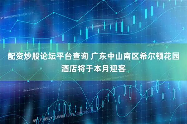 配资炒股论坛平台查询 广东中山南区希尔顿花园酒店将于本月迎客