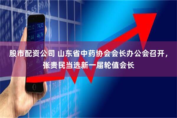 股市配资公司 山东省中药协会会长办公会召开，张贵民当选新一届轮值会长