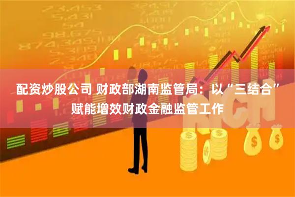 配资炒股公司 财政部湖南监管局：以“三结合”赋能增效财政金融监管工作