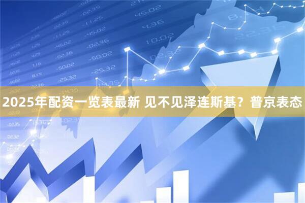 2025年配资一览表最新 见不见泽连斯基？普京表态