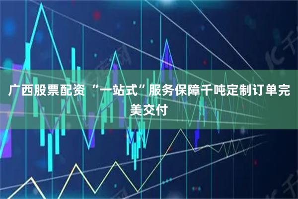 广西股票配资 “一站式”服务保障千吨定制订单完美交付