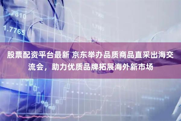 股票配资平台最新 京东举办品质商品直采出海交流会，助力优质品牌拓展海外新市场