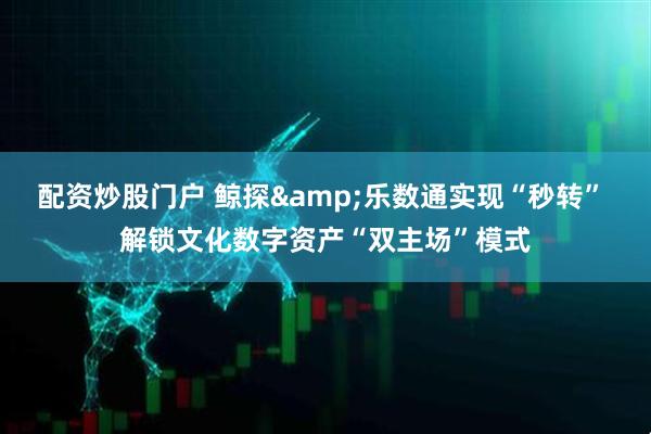 配资炒股门户 鲸探&乐数通实现“秒转” 解锁文化数字资产“双主场”模式