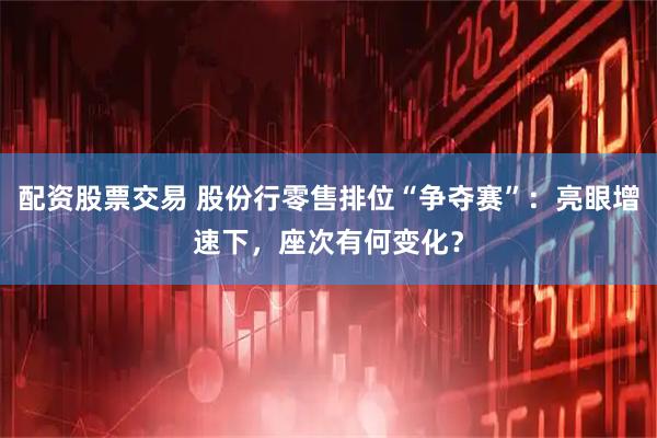 配资股票交易 股份行零售排位“争夺赛”：亮眼增速下，座次有何变化？