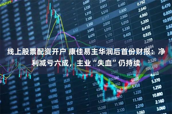 线上股票配资开户 康佳易主华润后首份财报：净利减亏六成，主业“失血”仍持续
