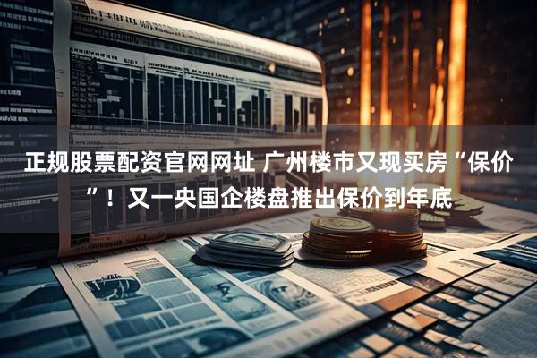 正规股票配资官网网址 广州楼市又现买房“保价”！又一央国企楼盘推出保价到年底