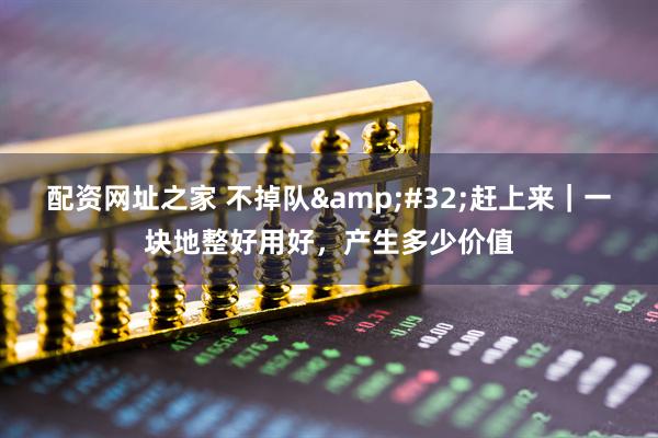 配资网址之家 不掉队 赶上来｜一块地整好用好，产生多少价值