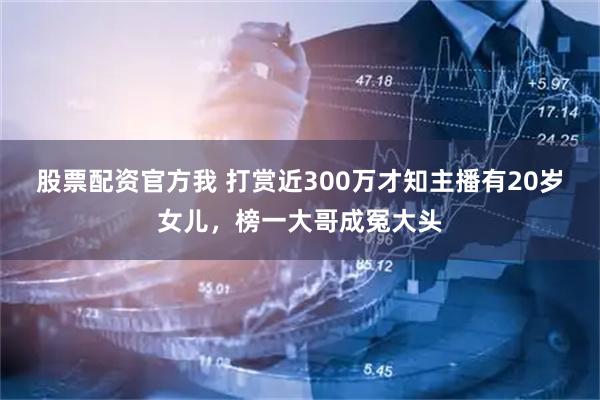 股票配资官方我 打赏近300万才知主播有20岁女儿,榜一大哥成冤大头