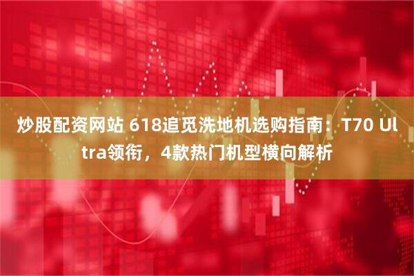 炒股配资网站 618追觅洗地机选购指南：T70 Ultra领衔，4款热门机型横向解析