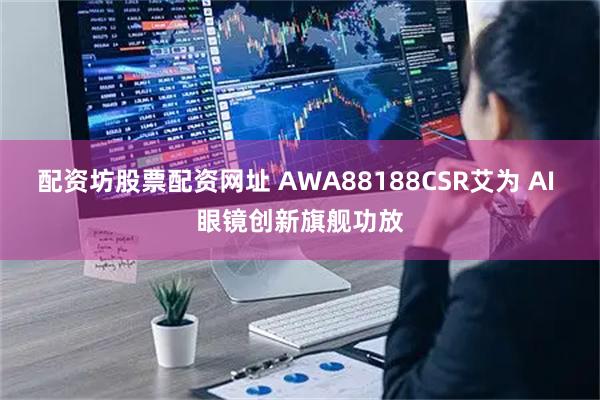 配资坊股票配资网址 AWA88188CSR艾为 AI 眼镜创新旗舰功放
