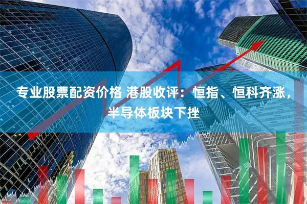 专业股票配资价格 港股收评：恒指、恒科齐涨，半导体板块下挫
