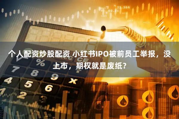 个人配资炒股配资 小红书IPO被前员工举报，没上市，期权就是废纸？