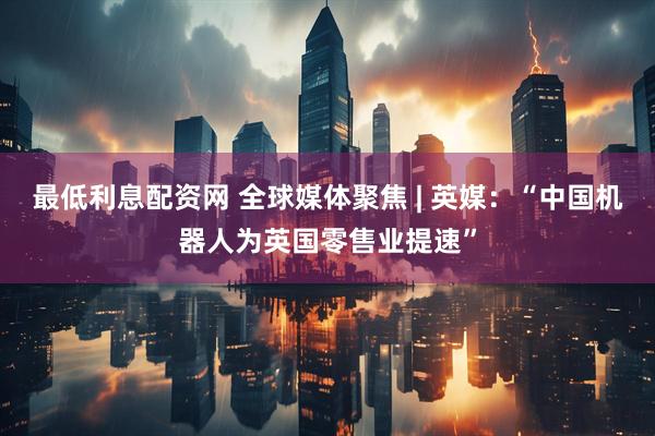 最低利息配资网 全球媒体聚焦 | 英媒：“中国机器人为英国零售业提速”