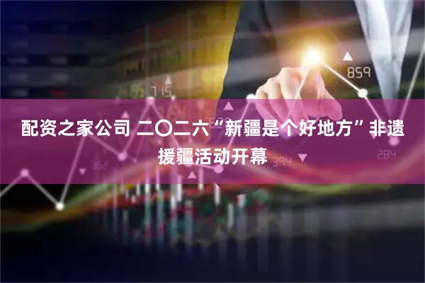配资之家公司 二〇二六“新疆是个好地方”非遗援疆活动开幕