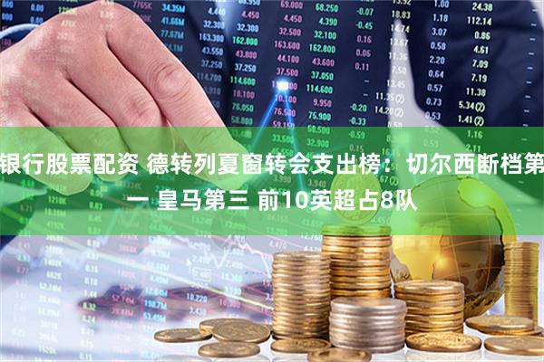 银行股票配资 德转列夏窗转会支出榜：切尔西断档第一 皇马第三 前10英超占8队