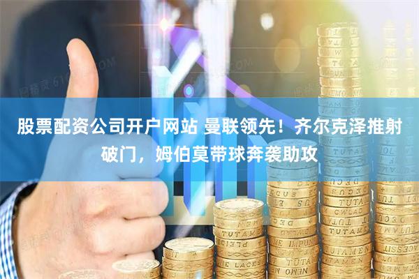 股票配资公司开户网站 曼联领先！齐尔克泽推射破门，姆伯莫带球奔袭助攻