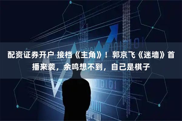 配资证券开户 接档《主角》！郭京飞《迷墙》首播来袭，余鸣想不到，自己是棋子
